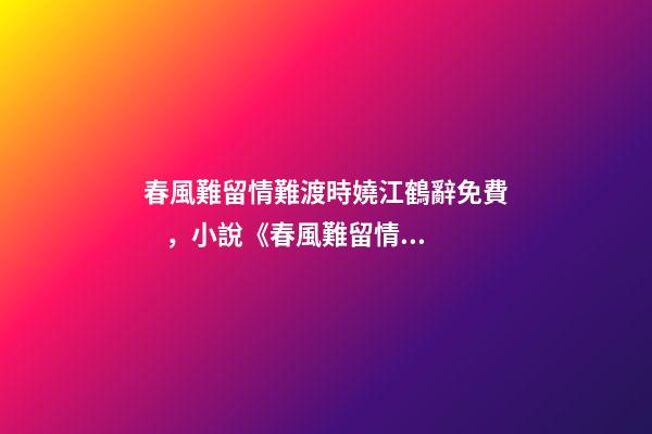 春風難留情難渡時嬈江鶴辭免費，小說《春風難留情難渡》時嬈江鶴辭全文在線閱讀(2022已更新)-第1張-觀點-玄機派